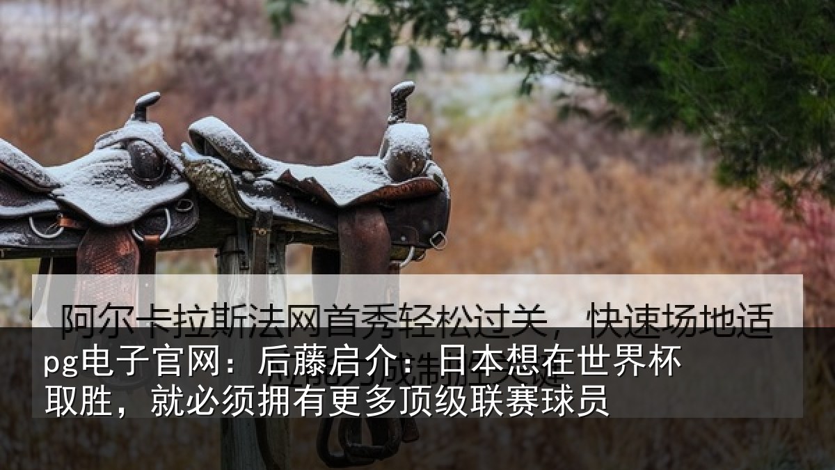 pg电子官网：后藤启介：日本想在世界杯取胜，就必须拥有更多顶级联赛球员