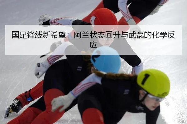国足锋线新希望：阿兰状态回升与武磊的化学反应