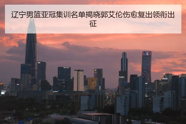 辽宁男篮亚冠集训名单揭晓郭艾伦伤愈复出领衔出征