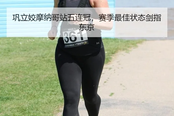 巩立姣摩纳哥站五连冠，赛季最佳状态剑指东京