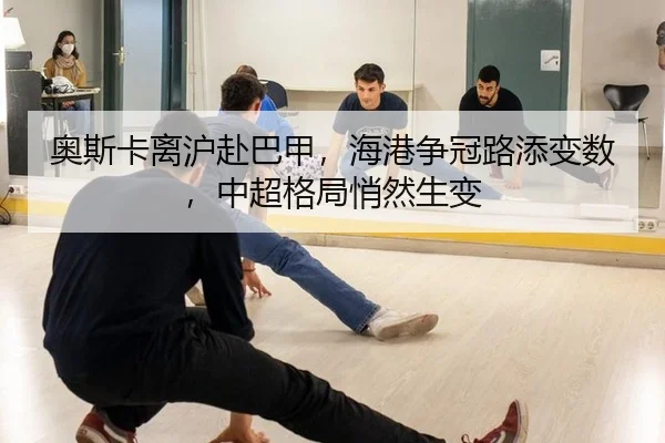 奥斯卡离沪赴巴甲，海港争冠路添变数，中超格局悄然生变