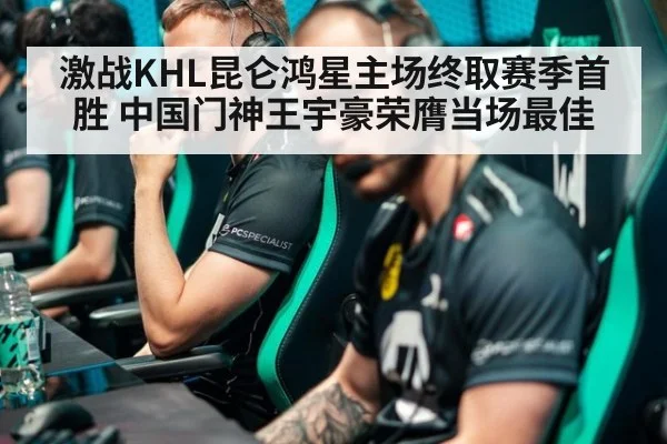 激战KHL昆仑鸿星主场终取赛季首胜 中国门神王宇豪荣膺当场最佳