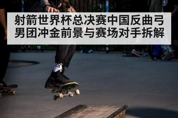 射箭世界杯总决赛中国反曲弓男团冲金前景与赛场对手拆解